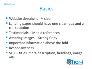 @shari_pw
Basics
 Website description – clear
 Landing pages should have one clear idea and a
call to action
 Testimonials – Media references
 Amazing images – Strong Copy!
 Important information above the fold
 Responsiveness
 SEO – titles, meta description, headings, image
alts
 