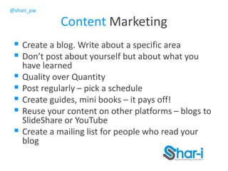 @shari_pw
Content Marketing
 Create a blog. Write about a specific area
 Don’t post about yourself but about what you
have learned
 Quality over Quantity
 Post regularly – pick a schedule
 Create guides, mini books – it pays off!
 Reuse your content on other platforms – blogs to
SlideShare or YouTube
 Create a mailing list for people who read your
blog
 