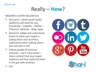 @shari_pw
Really – How?
RESEARCH LISTEN FOLLOW GO
 Research – which social media
platforms will work for you
(Facebook – LinkedIn – Twitter –
Pinterest- Website – Blog- App).
 Research, Listen and understand
(listen to what your target is
saying about your business,
understand who's talking about
you and who is not.
 Follow people of common
interests – start a discussion –
share content that your target
audience will find useful hit them
in the gut with emotion.
 Go!
 