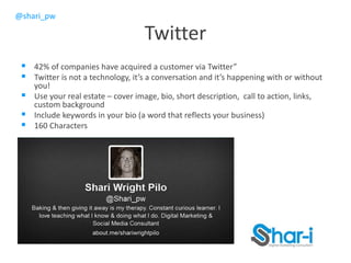 @shari_pw
Twitter
 42% of companies have acquired a customer via Twitter”
 Twitter is not a technology, it’s a conversation and it’s happening with or without
you!
 Use your real estate – cover image, bio, short description, call to action, links,
custom background
 Include keywords in your bio (a word that reflects your business)
 160 Characters
 
