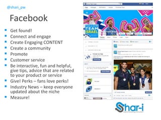 @shari_pw
Facebook
 Get found!
 Connect and engage
 Create Engaging CONTENT
 Create a community
 Promote
 Customer service
 Be interactive, fun and helpful,
give tips, advice that are related
to your product or service
 Give! Perks – fans love perks!
 Industry News – keep everyone
updated about the niche
 Measure!
 