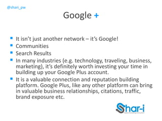 @shari_pw
Google +
 It isn’t just another network – it’s Google!
 Communities
 Search Results
 In many industries (e.g. technology, traveling, business,
marketing), it’s definitely worth investing your time in
building up your Google Plus account.
 It is a valuable connection and reputation building
platform. Google Plus, like any other platform can bring
in valuable business relationships, citations, traffic,
brand exposure etc.
 