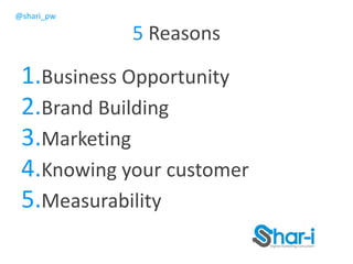 @shari_pw
5 Reasons
1.Business Opportunity
2.Brand Building
3.Marketing
4.Knowing your customer
5.Measurability
 