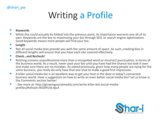 @shari_pw
Writing a Profile
 Keywords
 While this could actually be folded into the previous point, its importance warrants one all of its
own. Keywords are the key to maximizing your bio through SEO, or search engine optimization.
Good keywords means more people will find your bio.
 Length
 Not all social media bios provide you with the same amount of space. As such, creating bios in
different lengths will ensure that you have each site covered effectively.
 Check…and Recheck!
 Nothing screams unprofessional more than a misspelled word or incorrect punctuation, in terms of
the business world. As a result, never post your bio until you have had the chance too look it over
and make sure there are no mistakes. As stated previously, given how many people are vying for the
same business, you really do only have that one shot to make a good first impression.
 A killer social media bio is an excellent way to get your foot in the door in today’s connected
business world. Have a suggestion on how to write an even better social media bio? Let us know in
the Comments section below!
 - See more at: http://growingsocialmedia.com/write-killer-bio-social-media-
profiles/#sthash.IN3DPUld.dpuf
 