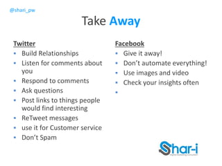 @shari_pw
Take Away
Twitter
 Build Relationships
 Listen for comments about
you
 Respond to comments
 Ask questions
 Post links to things people
would find interesting
 ReTweet messages
 use it for Customer service
 Don’t Spam
Facebook
 Give it away!
 Don’t automate everything!
 Use images and video
 Check your insights often

 