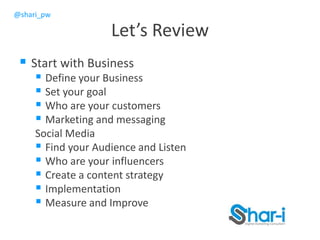 @shari_pw
Let’s Review
 Start with Business
 Define your Business
 Set your goal
 Who are your customers
 Marketing and messaging
Social Media
 Find your Audience and Listen
 Who are your influencers
 Create a content strategy
 Implementation
 Measure and Improve
 