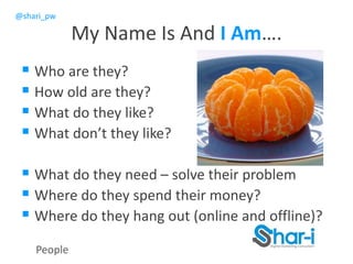 @shari_pw
 Who are they?
 How old are they?
 What do they like?
 What don’t they like?
 What do they need – solve their problem
 Where do they spend their money?
 Where do they hang out (online and offline)?
People
My Name Is And I Am….
 