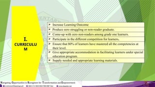  Increase Learning Outcome
 Produce zero struggling or non-reader graduate.
 Come-up with zero non-readers among grade one learners.
 Participate in the different competition for learners.
 Ensure that 80% of learners have mastered all the competencies at
their level.
 Give appropriate accommodation in facilitating learners under special
education program.
 Supply needed and appropriate learning materials.
I.
CURRICULU
M
 