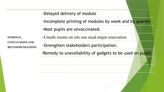 49
FINDINGS,
CONCLUSIONS AND
RECOMMENDATIONS
-Delayed delivery of module
-Incomplete printing of modules by week and by quarter.
-Most pupils are unvaccinated.
-Unsafe rooms on site one need major renovation
-Strengthen stakeholders participation.
-Remedy to unavailability of gadgets to be used on pupils
 