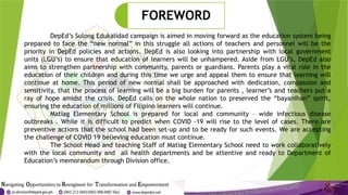 DepEd’s Sulong Edukalidad campaign is aimed in moving forward as the education system being
prepared to face the “new normal” in this struggle all actions of teachers and personnel will be the
priority in DepEd policies and actions. DepEd is also looking into partnership with local government
units (LGU’s) to ensure that education of learners will be unhampered. Aside from LGU’s, DepEd also
aims to strengthen partnership with community, parents or guardians. Parents play a vital role in the
education of their children and during this time we urge and appeal them to ensure that learning will
continue at home. This period of new normal shall be approached with dedication, compassion and
sensitivity, that the process of learning will be a big burden for parents , learner’s and teachers put a
ray of hope amidst the crisis. DepEd calls on the whole nation to preserved the “bayanihan” spirit,
ensuring the education of millions of Filipino learners will continue.
Matiag Elementary School is prepared for local and community – wide infectious disease
outbreaks . While it is difficult to predict when COVID -19 will rise to the level of cases. There are
preventive actions that the school had been set-up and to be ready for such events. We are accepting
the challenge of COVID 19 believing education must continue.
The School Head and teaching Staff of Matiag Elementary School need to work collaboratively
with the local community and all health departments and be attentive and ready to Department of
Education’s memorandum through Division office.
FOREWORD
 