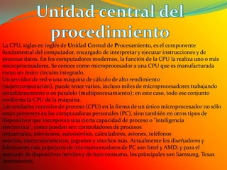 Unidad central del procedimientoLa CPU, siglas en inglés de Unidad Central de Procesamiento, es el componente fundamental del computador, encargado de interpretar y ejecutar instrucciones y de procesar datos. En los computadores modernos, la función de la CPU la realiza uno o más microprocesadores. Se conoce como microprocesador a una CPU que es manufacturada como un único circuito integrado.Un servidor de red o una máquina de cálculo de alto rendimiento (supercomputación), puede tener varios, incluso miles de microprocesadores trabajando simultáneamente o en paralelo (multiprocesamiento); en este caso, todo ese conjunto conforma la CPU de la máquina.Las unidades centrales de proceso (CPU) en la forma de un único microprocesador no sólo están presentes en las computadoras personales (PC), sino también en otros tipos de dispositivos que incorporan una cierta capacidad de proceso o "inteligencia electrónica", como pueden ser: controladores de procesos industriales, televisores, automóviles, calculadores, aviones, teléfonos móviles, electrodomésticos, juguetes y muchos más. Actualmente los diseñadores y fabricantes más populares de microprocesadores de PC son Intel y AMD; y para el mercado de dispositivos móviles y de bajo consumo, los principales son Samsung, Texas Instruments.