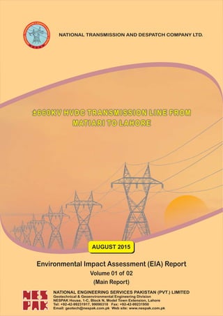±660KV HVDC TRANSMISSION LINE FROM
MATIARI TO LAHORE
NATIONAL TRANSMISSION AND DESPATCH COMPANY LTD.
AUGUST 2015
Environmental Impact Assessment (EIA) Report
Volume 01 of 02
(Main Report)
NATIONAL ENGINEERING SERVICES PAKISTAN (PVT ) LIMITED.
Geotechnical & Geoenvironmental Engineering Division
NESPAK House, 1-C, Block N, Model Town Extension, Lahore
Tel: +92-42-99231917, 99090310 Fax: +92-42-99231950
Email: geotech@nespak.com.pk Web site: www.nespak.com.pk
 