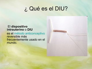 ¿ Qué es el DIU?   El  dispositivo intrauterino  o  DIU   es el  método anticonceptivo  reversible más frecuentemente usado en el mundo. 