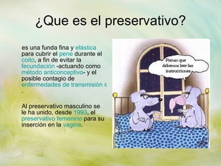 ¿Que es el preservativo? es una funda fina y  elástica  para cubrir el  pene  durante el  coito , a fin de evitar la  fecundación  -actuando como  método anticonceptivo - y el posible contagio de  enfermedades de transmisión sexual . Al preservativo masculino se le ha unido, desde  1993 , el  preservativo femenino  para su inserción en la  vagina . 