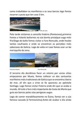 como traballaban os mariñeiros e os seus barcos logo fomos
recorrer a praia que ten case 3 km.
Vila de Laxe.
Pola tarde visitamos o concello lindeiro (Ponteceso),primeiro
Fomos a Valarés bañarnos na súa bonita praia(que auga máis
fría!)logo do baño fomos visitar o Faro Roncudo, onde houbo
tantos naufraxios e onde se encontran os percebes máis
saborosos de Galicia. Logo de volta en Laxe fomos cear un bo
marisquiño da zona.
Praia de Valarés. Faro Roncudo.
O terceiro día decidimos facer un roteiro por varios sitios
empezamos por Muxía, fomos coñecer un dos santuarios
mariñeiros máis tradicionais de Galicia que se encontra á beira
do mar, alí din que a virxe se lle apareceu ao apóstolo
Santiago. Logo fomos visitar Fisterra onde din que se acaba o
mundo. Alí está o faro máis importante da Costa da Morteque
guía aos barcos polas súas perigosas augas.
Logo de comer marabillosamente no Ézaro, fomos ver a súa
famosa cascada (é fermosísima).Antes de acabar o día aínda
 