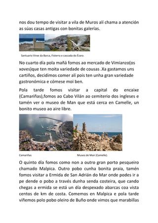 nos dou tempo de visitar a vila de Muros alí chama a atención
as súas casas antigas con bonitas galerías.
Santuario Virxe da Barca, Fisterra e cascada do Ézaro.
No cuarto día pola mañá fomos ao mercado de Vimianzo(os
xoves)que ten moita variedade de cousas .Xa gastamos uns
cartiños, decidimos comer alí pois ten unha gran variedade
gastronómica e cómese moi ben.
Pola tarde fomos visitar a capital do encaixe
(Camariñas),fomos ao Cabo Vilán ao cemiterio dos ingleses e
tamén ver o museo de Man que está cerca en Camelle, un
bonito museo ao aire libre.
Camariñas Museo de Man (Camelle).
O quinto día fomos como non a outro gran porto pesqueiro
chamado Malpica. Outro pobo cunha bonita praia, tamén
fomos visitar a Ermida de San Adrián do Mar onde podes ir a
pe dende o pobo a través dunha senda costeira, que cando
chegas a ermida se está un día despexado abarcas coa vista
centos de km de costa. Comemos en Malpica e pola tarde
viñemos polo pobo oleiro de Buño onde vimos que marabillas
 