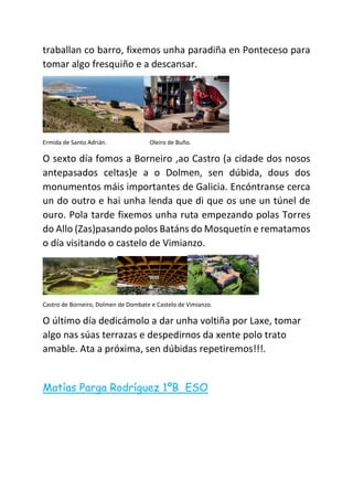traballan co barro, fixemos unha paradiña en Ponteceso para
tomar algo fresquiño e a descansar.
Ermida de Santo Adrián. Oleiro de Buño.
O sexto día fomos a Borneiro ,ao Castro (a cidade dos nosos
antepasados celtas)e a o Dolmen, sen dúbida, dous dos
monumentos máis importantes de Galicia. Encóntranse cerca
un do outro e hai unha lenda que di que os une un túnel de
ouro. Pola tarde fixemos unha ruta empezando polas Torres
do Allo (Zas)pasando polos Batáns do Mosquetín e rematamos
o día visitando o castelo de Vimianzo.
Castro de Borneiro, Dolmen de Dombate e Castelo de Vimianzo.
O último día dedicámolo a dar unha voltiña por Laxe, tomar
algo nas súas terrazas e despedirnos da xente polo trato
amable. Ata a próxima, sen dúbidas repetiremos!!!.
Matías Parga Rodríguez 1ºB ESO
 