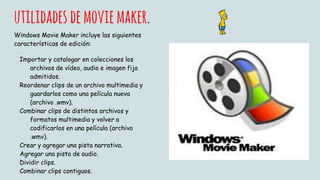 utilidades demoviemaker.
Windows Movie Maker incluye las siguientes
características de edición:
Importar y catalogar en colecciones los
archivos de vídeo, audio e imagen fija
admitidos.
Reordenar clips de un archivo multimedia y
guardarlos como una película nueva
(archivo .wmv).
Combinar clips de distintos archivos y
formatos multimedia y volver a
codificarlos en una película (archivo
.wmv).
Crear y agregar una pista narrativa.
Agregar una pista de audio.
Dividir clips.
Combinar clips contiguos.
 