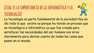 ¿cualeslaimportanciadelainformáticayla
tecnología?
La tecnología es parte fundamental de la sociedad Hoy en
día todo lo que existe es porque ha tenido un proceso que
es tecnológico e informático ya que fue creada para
satisfacer las necesidades del ser humano nos sirve
diariamente para darnos cuenta de todas las cosas que
pasan en el mundo.
 