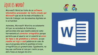 ¿queesword?
Microsoft Word se trata de un software
informático procesador de texto creado por
Microsoft que es de los más utilizados a la
hora de trabajar con documentos digitales en
la actualidad.
Asimismo, Microsoft Word no es solamente
útil por su variedad de formatos y
aplicaciones sino que resulta esencial como
herramienta el corrector ortográfico porque
permite que al usuario ver si cometió un error
de tipeo o de gramática y sintaxis, ya que
resalta en rojo o azul palabras en caso de
que el programa detecte posibles errores
ortográficos y/o gramaticales. Igualmente, no
hay que confiarse al cien por ciento ya que,
éste tiene un margen de error.
 