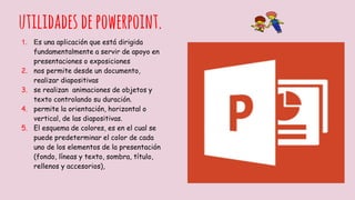utilidadesdepowerpoint.
1. Es una aplicación que está dirigida
fundamentalmente a servir de apoyo en
presentaciones o exposiciones
2. nos permite desde un documento,
realizar diapositivas
3. se realizan animaciones de objetos y
texto controlando su duración.
4. permite la orientación, horizontal o
vertical, de las diapositivas.
5. El esquema de colores, es en el cual se
puede predeterminar el color de cada
uno de los elementos de la presentación
(fondo, líneas y texto, sombra, título,
rellenos y accesorios),
 