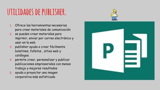 utilidades depublisher.
1. Ofrece las herramientas necesarias
para crear materiales de comunicación
2. se pueden crear materiales para
imprimir, enviar por correo electrónico y
usar en la web
3. publisher ayuda a crear fácilmente
boletines, folletos , sitios web y
catálogos.
4. permite crear, personalizar y publicar
publicaciones empresariales con menos
trabajo y mejores resultados
5. ayuda a proyectar una imagen
corporativa más sofisticada
 