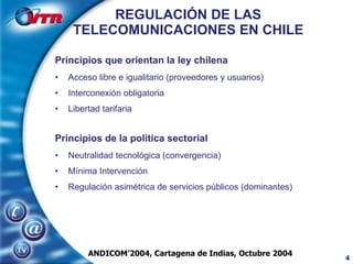 REGULACIÓN DE LAS TELECOMUNICACIONES EN CHILE Principios que orientan la ley chilena Acceso libre e igualitario (proveedores y usuarios) Interconexión obligatoria Libertad tarifaria Principios de la política sectorial Neutralidad tecnológica (convergencia) Mínima Intervención Regulación asimétrica de servicios públicos (dominantes) ANDICOM’2004, Cartagena de Indias, Octubre 2004 