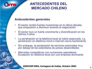 Antecedentes generales   El sector recibió fuertes inversiones en la última década, que empezaron a disminuir durante la negociación El sector tuvo un fuerte crecimiento y diversificación en los últimos 5 años La penetración en la telefonía local se había estancado. La penetración en telefonía móvil e Internet crecía fuertemente Sin embargo, la penetración de servicios esenciales muy por debajo de los estándares de países desarrollados Mercados competitivos con numerosos operadores. Excepción en telefonía local con una empresa dominante ANTECEDENTES DEL  MERCADO CHILENO ANDICOM’2004, Cartagena de Indias, Octubre 2004 