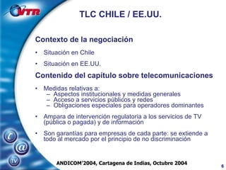 TLC CHILE / EE.UU. Contexto de la negociación Situación en Chile Situación en EE.UU. Contenido del capítulo sobre telecomunicaciones Medidas relativas a: Aspectos institucionales y medidas generales Acceso a servicios públicos y redes Obligaciones especiales para operadores dominantes Ampara de intervención regulatoria a los servicios de TV (pública o pagada) y de información Son garantías para empresas de cada parte: se extiende a todo al mercado por el principio de no discriminación ANDICOM’2004, Cartagena de Indias, Octubre 2004 