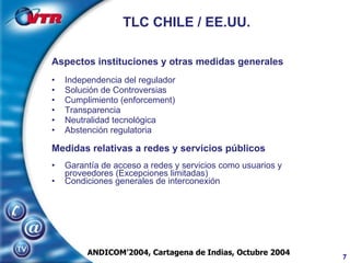 TLC CHILE / EE.UU. Aspectos instituciones y otras medidas generales Independencia del regulador Solución de Controversias Cumplimiento (enforcement) Transparencia Neutralidad tecnológica Abstención regulatoria Medidas relativas a redes y servicios públicos Garantía de acceso a redes y servicios como usuarios y proveedores (Excepciones limitadas) Condiciones generales de interconexión ANDICOM’2004, Cartagena de Indias, Octubre 2004 