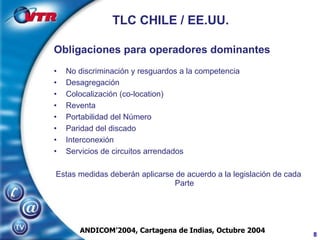 TLC CHILE / EE.UU. Obligaciones para operadores dominantes No discriminación y resguardos a la competencia Desagregación Colocalización (co-location) Reventa Portabilidad del Número Paridad del discado Interconexión Servicios de circuitos arrendados Estas medidas deberán aplicarse de acuerdo a la legislación de cada Parte ANDICOM’2004, Cartagena de Indias, Octubre 2004 