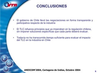 CONCLUSIONES El gobierno de Chile llevó las negociaciones en forma transparente y participativa respecto de la industria El TLC refuerza principios que ya imperaban en la regulación chilena, sin imponer soluciones específicas que cada parte deberá evaluar. Todavía no ha transcurrido tiempo suficiente para evaluar el impacto del TLC en la industria en Chile ANDICOM’2004, Cartagena de Indias, Octubre 2004 