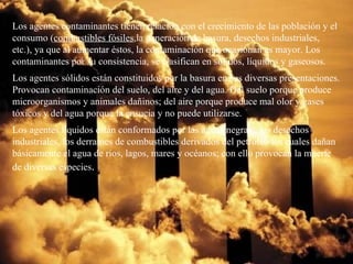 Los agentes contaminantes tienen relación con el crecimiento de las población y el consumo ( combustibles fósiles ,la generación de basura, desechos industriales, etc.), ya que al aumentar éstos, la contaminación que ocasionan es mayor. Los contaminantes por su consistencia, se clasifican en sólidos, líquidos y gaseosos. Los agentes sólidos están constituidos por la basura en sus diversas presentaciones. Provocan contaminación del suelo, del aire y del agua. Del suelo porque produce microorganismos y animales dañinos; del aire porque produce mal olor y gases tóxicos y del agua porque la ensucia y no puede utilizarse. Los agentes líquidos están conformados por las aguas negras , los desechos industriales, los derrames de combustibles derivados del petróleo los cuales dañan básicamente el agua de ríos, lagos, mares y océanos; con ello provocan la muerte de diversas especies . 