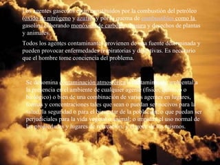 Los agentes gaseosos están constituidos por la combustión del petróleo ( óxido de nitrógeno  y  azufre ) y por la quema de  combustibles  como la  gasolina (liberando  monóxido de carbono ),  basura  y desechos de plantas y animales. Todos los agentes contaminantes provienen de una fuente determinada y pueden provocar enfermedades respiratorias y digestivas. Es necesario que el hombre tome conciencia del problema. Se denomina  contaminación atmosférica  o contaminación ambiental a la presencia en el ambiente de cualquier agente (físico, químico o biológico) o bien de una combinación de varios agentes en lugares, formas y concentraciones tales que sean o puedan ser nocivos para la salud, la seguridad o para el bienestar de la población; o que puedan ser perjudiciales para la vida vegetal o animal; o impidan el uso normal de las propiedades y lugares de recreación, y el goce de los mismos.  