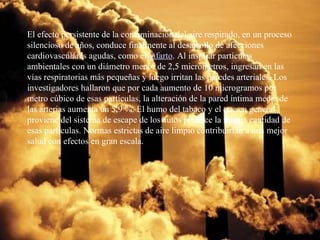 El efecto persistente de la contaminación del aire respirado, en un proceso silencioso de años, conduce finalmente al desarrollo de afecciones cardiovasculares agudas, como el  infarto . Al inspirar partículas ambientales con un diámetro menor de 2,5 micrómetros, ingresan en las vías respiratorias más pequeñas y luego irritan las paredes arteriales. Los investigadores hallaron que por cada aumento de 10 microgramos por metro cúbico de esas partículas, la alteración de la pared íntima media de las arterias aumenta un 5,9 %. El humo del tabaco y el que en general proviene del sistema de escape de los autos produce la misma cantidad de esas partículas. Normas estrictas de aire limpio contribuirían a una mejor salud con efectos en gran escala. 
