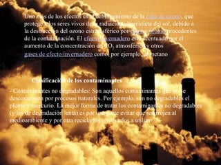 Uno más de los efectos es el debilitamiento de la  capa de ozono , que protege a los seres vivos de la radiación ultravioleta del sol, debido a la destrucción del ozono estratosférico por  cloro  y  bromo  procedentes de la contaminación. El  efecto invernadero  está acentuado por el aumento de la concentración de CO 2  atmosférico y otros  gases de efecto invernadero  como, por ejemplo, el metano Clasificación de los contaminantes - Contaminantes no degradables: Son aquellos contaminantes que no se descomponen por procesos naturales. Por ejemplo, son no degradables el plomo y mercurio. La mejor forma de tratar los contaminantes no degradables (y los de degradación lenta) es por una parte evitar que se arrojen al medioambiente y por otra reciclarlos o volverlos a utilizar.  
