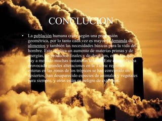 CONCLUCION La  población  humana crece según una progresión geométrica, por lo tanto cada vez es mayor la  demanda  de  alimentos  y también las necesidades básicas para la vida del hombre. Esto implica un aumento de materias primas y de energías, de productos finales y de desechos, entre los que hay a menudo muchas sustancias tóxicas. Este desarrollo ha provocado grandes alteraciones en la Tierra: regiones enteras en las zonas de los trópicos se han convertido en desiertos, han desaparecido especies de animales y vegetales para siempre, y otras están en peligro de extinción. 