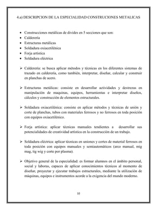 4.a) DESCRIPCION DE LA ESPECIALIDAD CONSTRUCIONES METALICAS



    Construcciones metálicas de divides en 5 secciones que son:
    Calderería
    Estructuras metálicas
    Soldadura oxiacetilénica
    Forja artística
    Soldadura eléctrica

  Calderería: se busca aplicar métodos y técnicas en los diferentes sistemas de
   trazado en calderería, como también, interpretar, diseñar, calcular y construir
   en planchas de acero.

  Estructuras metálicas: consiste en desarrollar actividades y destrezas en
   manipulación de maquinas, equipos, herramientas e interpretar diseños,
   cálculos y construcción de elementos estructurales.

  Soldadura oxiacetilénica: consiste en aplicar métodos y técnicas de unión y
   corte de planchas, tubos con materiales ferrosos y no ferrosos en toda posición
   con equipos oxiacetilénico.

  Forja artística: aplicar técnicas manuales tendientes a desarrollar sus
   potencialidades de creatividad artística en la construcción de un trabajo.

  Soldadura eléctrica: aplicar técnicas en uniones y cortes de material ferrosos en
   toda posición con equipos manuales y semiautomáticos (arco manual, mig
   mag, tig wig y corte por plasma).

  Objetivo general de la especialidad: es formar alumnos en el ámbito personal,
   social y laboras, capaces de aplicar conocimientos técnicos al momento de
   diseñar, proyectar y ejecutar trabajos estructurales, mediante la utilización de
   máquinas, equipos e instrumentos acorde a la exigencia del mundo moderno.



                                       10
 