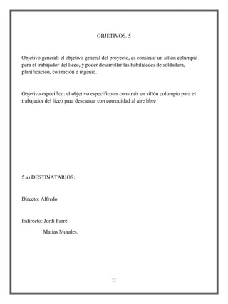 OBJETIVOS. 5



Objetivo general: el objetivo general del proyecto, es construir un sillón columpio
para el trabajador del liceo, y poder desarrollar las habilidades de soldadura,
planificación, cotización e ingenio.



Objetivo específico: el objetivo específico es construir un sillón columpio para el
trabajador del liceo para descansar con comodidad al aire libre




5.a) DESTINATARIOS:



Directo: Alfredo



Indirecto: Jordi Farré.

          Matias Morales.




                                          11
 