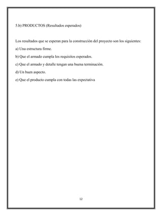 5.b) PRODUCTOS (Resultados esperados)



Los resultados que se esperan para la construcción del proyecto son los siguientes:

a) Una estructura firme.

b) Que el armado cumpla los requisitos esperados.

c) Que el armado y detalle tengan una buena terminación.

d) Un buen aspecto.

e) Que el producto cumpla con todas las expectativa




                                          12
 