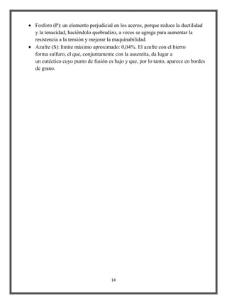 Fosforo (P): un elemento perjudicial en los aceros, porque reduce la ductilidad
y la tenacidad, haciéndolo quebradizo, a veces se agrega para aumentar la
resistencia a la tensión y mejorar la maquinabilidad.
Azufre (S): límite máximo aproximado: 0,04%. El azufre con el hierro
forma sulfuro, el que, conjuntamente con la ausentita, da lugar a
un eutéctico cuyo punto de fusión es bajo y que, por lo tanto, aparece en bordes
de grano.




                                   14
 