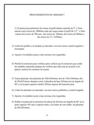 PROCEDIMIENTOS DE ARMADO.7




   1) El primer procedimiento fue tomar el perfil tubular redondo de 2” x 2mm
   marcar cinco trozos de 2000mm cada uno luego tomar el perfil de 1,5” x 2mm
    marcar dos trozos de 700 mm , dos trozos de 240mm, dos trozos de 480mm y
                            dos trozos de 1¾ ”x250mm.



2) Cortar los perfiles a la medida ya marcadas: con arco sierra, esmeril angular o
   tronzadora.

3) Ajustar a la medida exacta o más cercana a las requeridas.



4) Pinchar la estructura para verificar para verificar que la estructura que conde
   las medidas requeridas después de verificar que todo esté de acuerdo a los
   planos, realizar los cordones de remate.



5) Trazar planchas: dos planchas de 120x130x4mm, dos de 130x130x4mm, dos
   de 58x245x4mm, después cortar 2 planchas de base 201mm con un ángulo de
   80° y en la parte superior medirá 105mm espesor del material amm

6) Cortar las planchas ya marcadas: con arco sierra, guillotina, o esmeril angular.

7) Ajustar a la medida exacta o mas cercana a las requeridas.

8) Soldar a la punta de la estructura las placas de 201mm con ángulo de 80° en la
   parte superior 105 mm y espesor 4mm, a los lados de esta soldar las planchas
   de 58x245x4mm.


                                       15
 