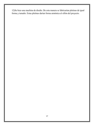 12)Se hizo una machina de diseño. De esta manera se fabricarían pletinas de igual
forma y tamaño. Estas pletinas darían forma armónica al sillón del proyecto.




                                      17
 