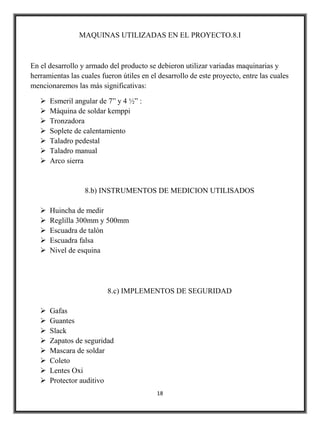 MAQUINAS UTILIZADAS EN EL PROYECTO.8.I



En el desarrollo y armado del producto se debieron utilizar variadas maquinarias y
herramientas las cuales fueron útiles en el desarrollo de este proyecto, entre las cuales
mencionaremos las más significativas:

      Esmeril angular de 7” y 4 ½” :
      Máquina de soldar kemppi
      Tronzadora
      Soplete de calentamiento
      Taladro pedestal
      Taladro manual
      Arco sierra


                  8.b) INSTRUMENTOS DE MEDICION UTILISADOS

      Huincha de medir
      Reglilla 300mm y 500mm
      Escuadra de talón
      Escuadra falsa
      Nivel de esquina




                          8.c) IMPLEMENTOS DE SEGURIDAD

      Gafas
      Guantes
      Slack
      Zapatos de seguridad
      Mascara de soldar
      Coleto
      Lentes Oxi
      Protector auditivo
                                           18
 