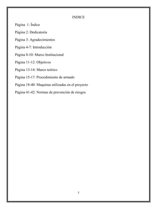 INDICE

Página 1: Índice

Página 2: Dedicatoria

Página 3: Agradecimientos

Página 4-7: Introducción

Página 8-10: Marco Institucional

Página 11-12: Objetivos

Página 13-14: Marco teórico

Página 15-17: Procedimiento de armado

Página 18-40: Maquinas utilizadas en el proyecto

Página 41-42: Normas de prevención de riesgos




                                         1
 