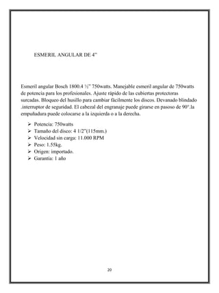 ESMERIL ANGULAR DE 4”




Esmeril angular Bosch 1800.4 ½” 750watts. Manejable esmeril angular de 750watts
de potencia para los profesionales. Ajuste rápido de las cubiertas protectoras
surcadas. Bloqueo del husillo para cambiar fácilmente los discos. Devanado blindado
.interruptor de seguridad. El cabezal del engranaje puede girarse en pasoso de 90°.la
empuñadura puede colocarse a la izquierda o a la derecha.

      Potencia: 750watts
      Tamaño del disco: 4 1/2”(115mm.)
      Velocidad sin carga: 11.000 RPM
      Peso: 1.55kg.
      Origen: importado.
      Garantía: 1 año




                                          20
 