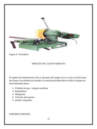 Figura 4. Tronzadora



                         SOPLETE DE CALENTAMIENTO




El soplete de calentamiento solo es una parte del equipo oxi en si este se utilizó para
dar forma a las pletinas de acuerdo a la machina prefabricada en taller el equipo oxi
tiene diferentes partes

      Cilindros de gas : oxigeno-acetileno
      Reguladores
      Mangueras
      Válvulas anti retorno
      pistola y boquillas




ESPESIFICASIONES:

                                           22
 