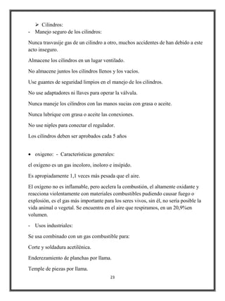  Cilindros:
- Manejo seguro de los cilindros:

Nunca trasvasije gas de un cilindro a otro, muchos accidentes de han debido a este
acto inseguro.

Almacene los cilindros en un lugar ventilado.

No almacene juntos los cilindros llenos y los vacíos.

Use guantes de seguridad limpios en el manejo de los cilindros.

No use adaptadores ni llaves para operar la válvula.

Nunca maneje los cilindros con las manos sucias con grasa o aceite.

Nunca lubrique con grasa o aceite las conexiones.

No use niples para conectar el regulador.

Los cilindros deben ser aprobados cada 5 años


   oxigeno: - Características generales:

el oxígeno es un gas incoloro, inoloro e insípido.

Es apropiadamente 1,1 veces más pesada que el aire.

El oxígeno no es inflamable, pero acelera la combustión, el altamente oxidante y
reacciona violentamente con materiales combustibles pudiendo causar fuego o
explosión, es el gas más importante para los seres vivos, sin él, no sería posible la
vida animal o vegetal. Se encuentra en el aire que respiramos, en un 20,9%en
volumen.

- Usos industriales:

Se usa combinado con un gas combustible para:

Corte y soldadura acetilénica.

Enderezamiento de planchas por llama.

Temple de piezas por llama.
                                        23
 