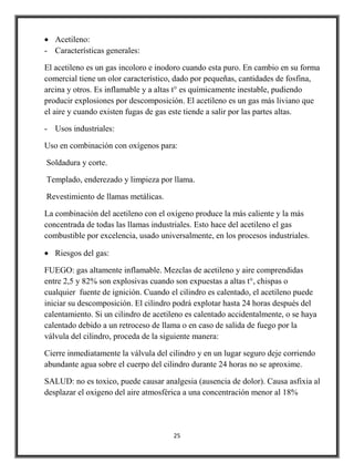 Acetileno:
- Características generales:

El acetileno es un gas incoloro e inodoro cuando esta puro. En cambio en su forma
comercial tiene un olor característico, dado por pequeñas, cantidades de fosfina,
arcina y otros. Es inflamable y a altas t° es químicamente inestable, pudiendo
producir explosiones por descomposición. El acetileno es un gas más liviano que
el aire y cuando existen fugas de gas este tiende a salir por las partes altas.

- Usos industriales:

Uso en combinación con oxígenos para:

Soldadura y corte.

Templado, enderezado y limpieza por llama.

Revestimiento de llamas metálicas.

La combinación del acetileno con el oxígeno produce la más caliente y la más
concentrada de todas las llamas industriales. Esto hace del acetileno el gas
combustible por excelencia, usado universalmente, en los procesos industriales.

   Riesgos del gas:

FUEGO: gas altamente inflamable. Mezclas de acetileno y aire comprendidas
entre 2,5 y 82% son explosivas cuando son expuestas a altas t°, chispas o
cualquier fuente de ignición. Cuando el cilindro es calentado, el acetileno puede
iniciar su descomposición. El cilindro podrá explotar hasta 24 horas después del
calentamiento. Si un cilindro de acetileno es calentado accidentalmente, o se haya
calentado debido a un retroceso de llama o en caso de salida de fuego por la
válvula del cilindro, proceda de la siguiente manera:

Cierre inmediatamente la válvula del cilindro y en un lugar seguro deje corriendo
abundante agua sobre el cuerpo del cilindro durante 24 horas no se aproxime.

SALUD: no es toxico, puede causar analgesia (ausencia de dolor). Causa asfixia al
desplazar el oxigeno del aire atmosférica a una concentración menor al 18%




                                      25
 