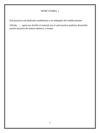 DEDICATORIA. 1



Este proyecto está dedicado cordialmente a un trabajador del establecimiento

Alfredo…… quien nos facilitó el material con el cual nosotros pudimos desarrollar
nuestro proyecto de manera óptima y a tiempo




                                         2
 